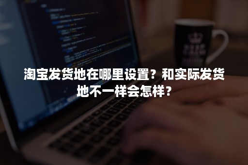 淘宝发货地在哪里设置？和实际发货地不一样会怎样？