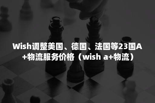 Wish调整美国、德国、法国等23国A+物流服务价格（wish a+物流）