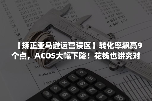 【矫正亚马逊运营误区】转化率飙高9个点，ACOS大幅下降！花钱也讲究对错！