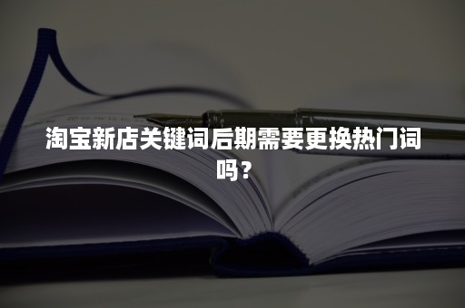 淘宝新店关键词后期需要更换热门词吗？