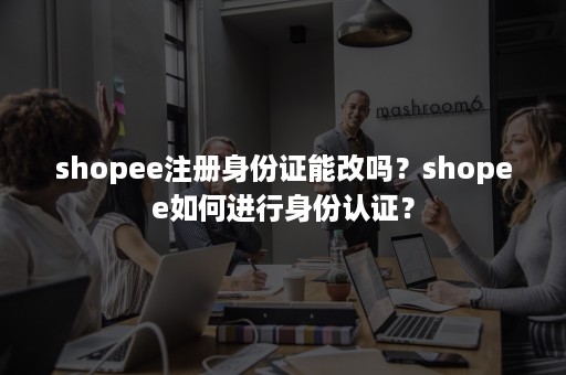 shopee注册身份证能改吗?shopee如何进行身份认证? shopee注册身份证能改吗?shopee如何进行身份认证?