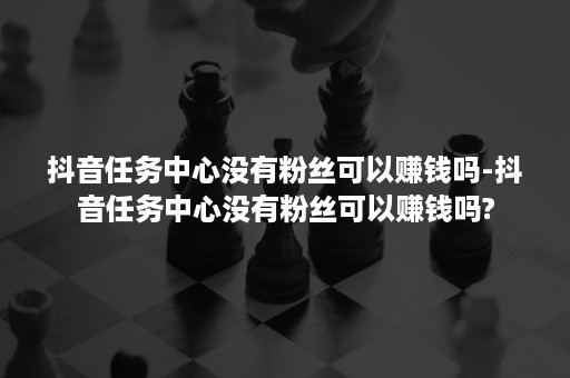 抖音任务中心没有粉丝可以赚钱吗-抖音任务中心没有粉丝可以赚钱吗?