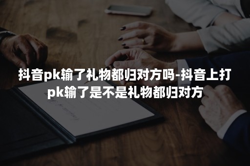 抖音pk输了礼物都归对方吗-抖音上打pk输了是不是礼物都归对方