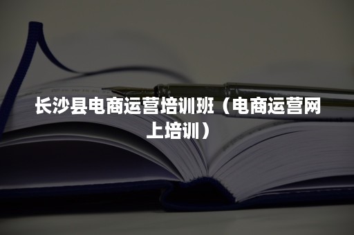 长沙县电商运营培训班（电商运营网上培训）