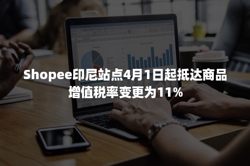 Shopee印尼站点4月1日起抵达商品增值税率变更为11%