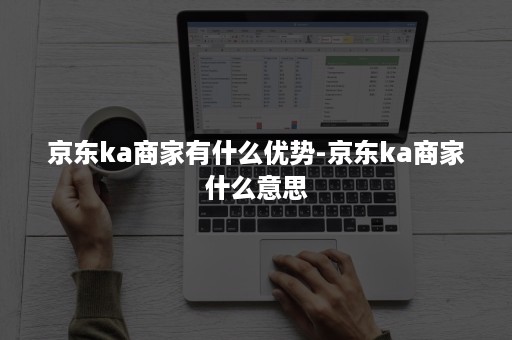 京东ka商家有什么优势-京东ka商家什么意思