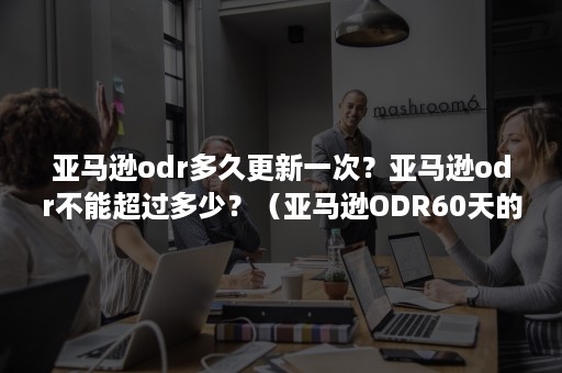 亚马逊odr多久更新一次？亚马逊odr不能超过多少？（亚马逊ODR60天的标准）