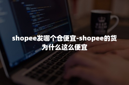 shopee发哪个仓便宜-shopee的货为什么这么便宜