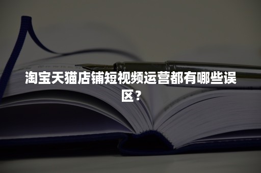 淘宝天猫店铺短视频运营都有哪些误区？