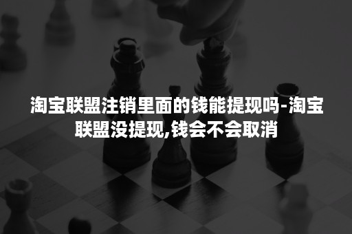 淘宝联盟注销里面的钱能提现吗-淘宝联盟没提现,钱会不会取消