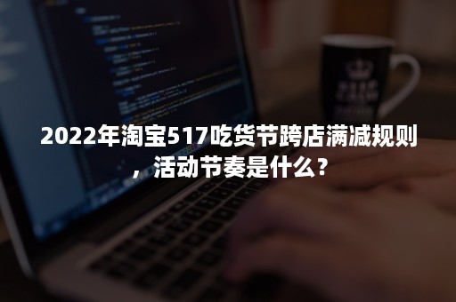 2022年淘宝517吃货节跨店满减规则,活动节奏是什么? 2022年淘宝517吃货节跨店满减规则,活动节奏是什么?