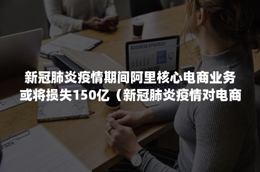 新冠肺炎疫情期间阿里核心电商业务或将损失150亿（新冠肺炎疫情对电商行业影响的经济学分析）