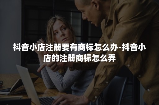 抖音小店注册要有商标怎么办-抖音小店的注册商标怎么弄