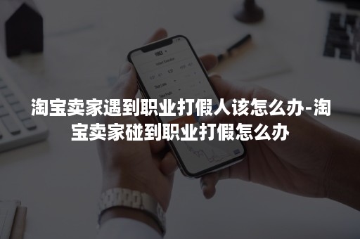 淘宝卖家遇到职业打假人该怎么办-淘宝卖家碰到职业打假怎么办