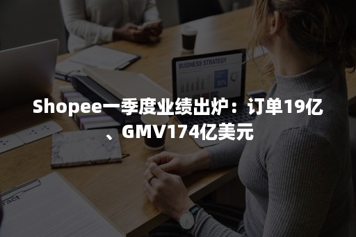 Shopee一季度业绩出炉：订单19亿、GMV174亿美元