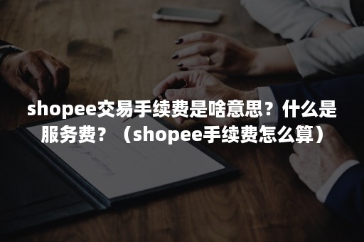 shopee交易手续费是啥意思？什么是服务费？（shopee手续费怎么算）