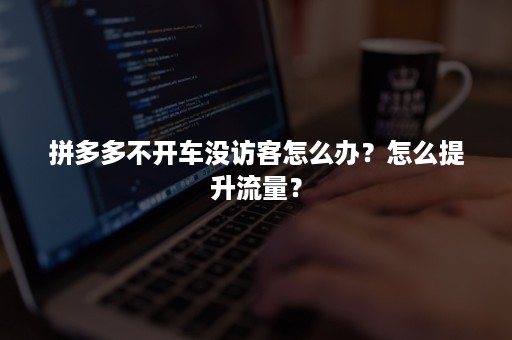 拼多多不开车没访客怎么办？怎么提升流量？