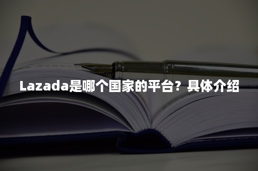 Lazada是哪个国家的平台?具体介绍 Lazada是哪个国家的平台?具体介绍