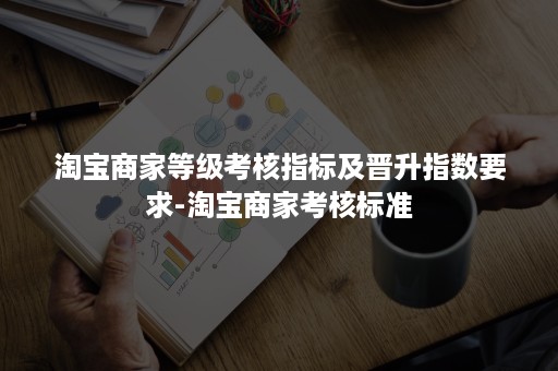 淘宝商家等级考核指标及晋升指数要求-淘宝商家考核标准