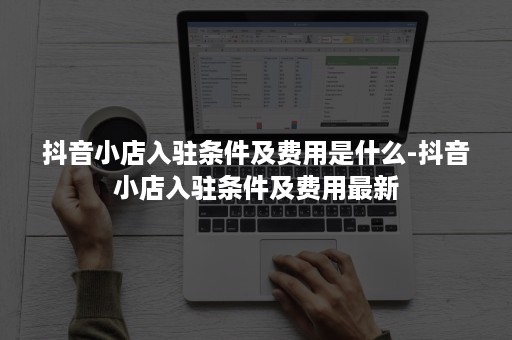 抖音小店入驻条件及费用是什么-抖音小店入驻条件及费用最新 抖音小店入驻条件及费用是什么-抖音小店入驻条件及费用最新