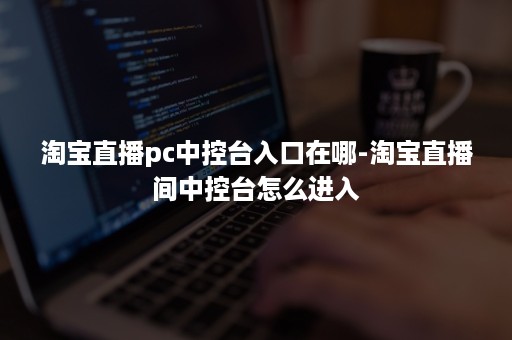 淘宝直播pc中控台入口在哪-淘宝直播间中控台怎么进入