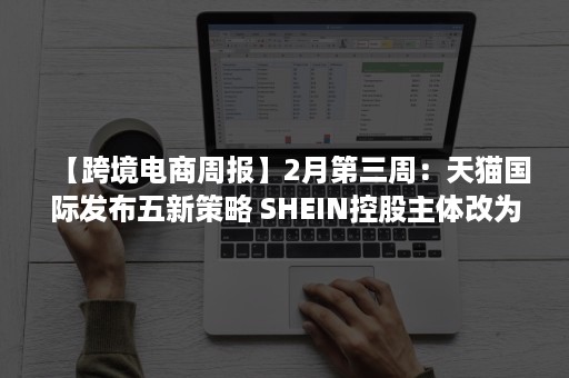 【跨境电商周报】2月第三周：天猫国际发布五新策略 SHEIN控股主体改为新加坡 Wish调整23国A+物流服务价格（天猫国际电商营销分析）