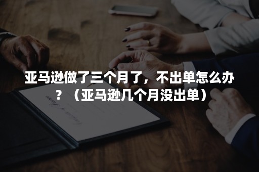 亚马逊做了三个月了，不出单怎么办？（亚马逊几个月没出单）