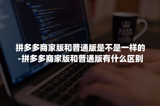 拼多多商家版和普通版是不是一样的-拼多多商家版和普通版有什么区别