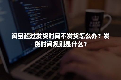 淘宝超过发货时间不发货怎么办？发货时间规则是什么？