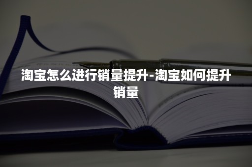 淘宝怎么进行销量提升-淘宝如何提升销量