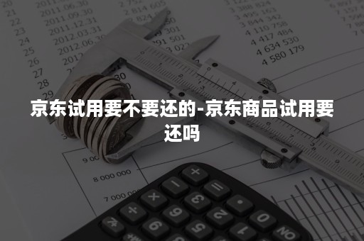 京东试用要不要还的-京东商品试用要还吗