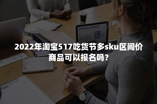 2022年淘宝517吃货节多sku区间价商品可以报名吗？