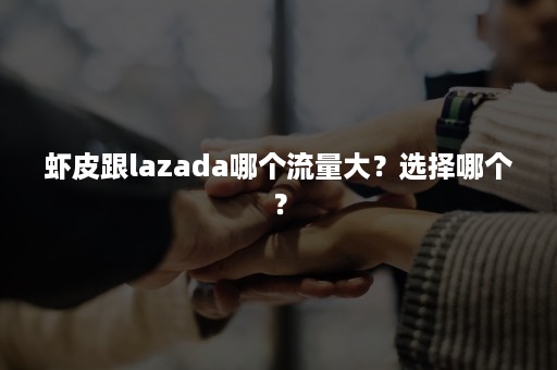 虾皮跟lazada哪个流量大？选择哪个？