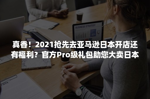 真香！2021抢先去亚马逊日本开店还有福利？官方Pro级礼包助您大卖日本！