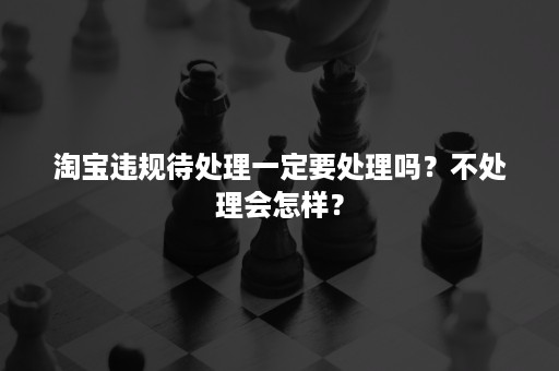 淘宝违规待处理一定要处理吗?不处理会怎样? 淘宝违规待处理一定要处理吗?不处理会怎样?