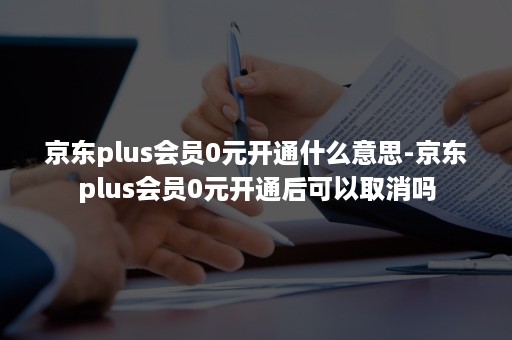 京东plus会员0元开通什么意思-京东plus会员0元开通后可以取消吗