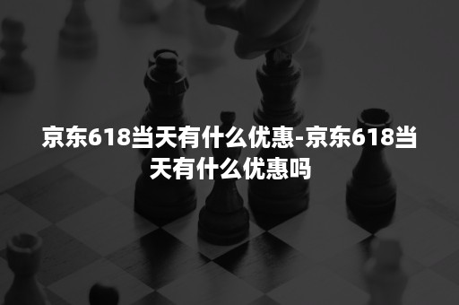 京东618当天有什么优惠-京东618当天有什么优惠吗