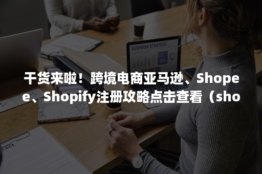 干货来啦！跨境电商亚马逊、Shopee、Shopify注册攻略点击查看（shopee跨境店铺购买）
