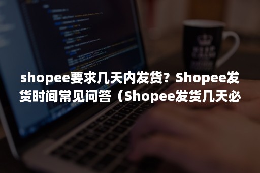 shopee要求几天内发货？Shopee发货时间常见问答（Shopee发货几天必须到仓库）