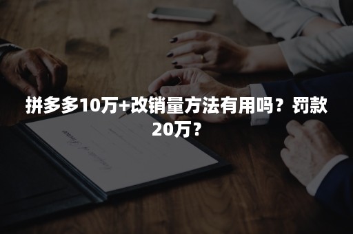 拼多多10万+改销量方法有用吗？罚款20万？