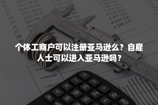 个体工商户可以注册亚马逊么？自雇人士可以进入亚马逊吗？