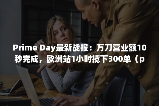 Prime Day最新战报：万刀营业额10秒完成，欧洲站1小时揽下300单（prime day）