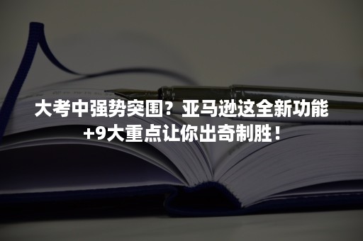 大考中强势突围？亚马逊这全新功能+9大重点让你出奇制胜！