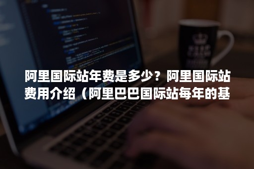 阿里国际站年费是多少？阿里国际站费用介绍（阿里巴巴国际站每年的基础费用是多少）