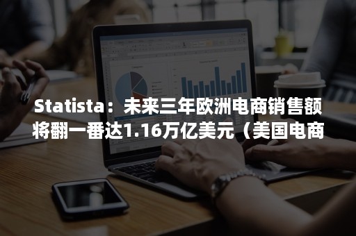 Statista：未来三年欧洲电商销售额将翻一番达1.16万亿美元（美国电商份额）