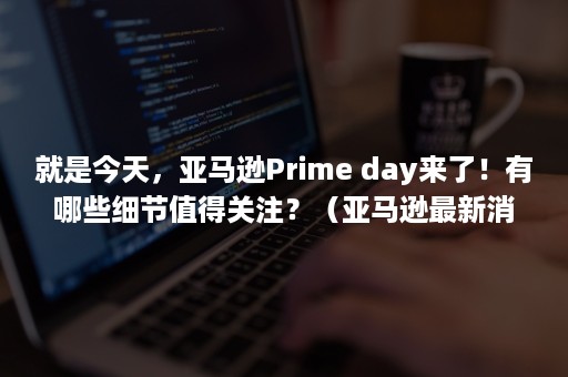 就是今天，亚马逊Prime day来了！有哪些细节值得关注？（亚马逊最新消息）