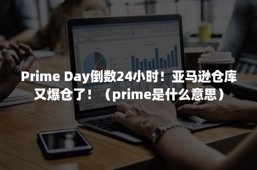 Prime Day倒数24小时！亚马逊仓库又爆仓了！（prime是什么意思）