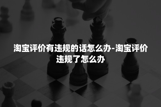 淘宝评价有违规的话怎么办-淘宝评价违规了怎么办 淘宝评价有违规的话怎么办-淘宝评价违规了怎么办