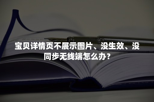 宝贝详情页不展示图片、没生效、没同步无线端怎么办？