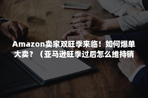 Amazon卖家双旺季来临！如何爆单大卖？（亚马逊旺季过后怎么维持销量）